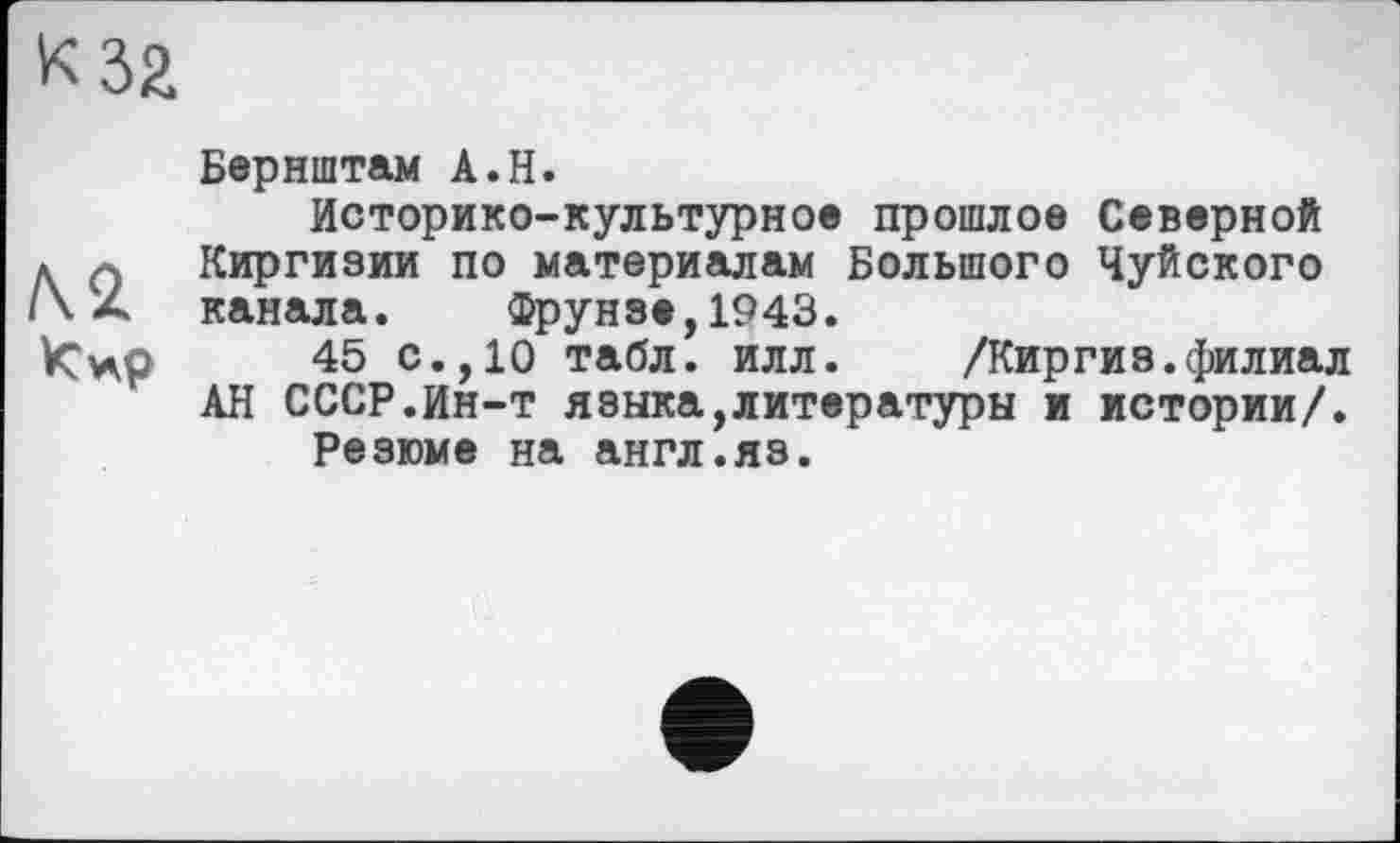 ﻿к за
Бернштам А.Н.
Историко-культурное прошлое Северной
* 0 Киргизии по материалам Большого Чуйского канала. Фрунзе,1943.
45 с.,10 табл. илл. /Киргиз.филиал АН СССР.Ин-т языка,литературы и истории/.
Резюме на англ.яз.